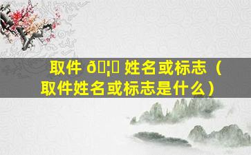 取件 🦁 姓名或标志（取件姓名或标志是什么）